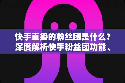 快手直播的粉丝团是什么？深度解析快手粉丝团功能、加入方法与运营价值