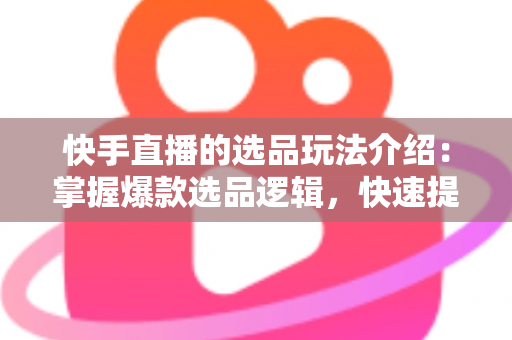 快手直播的选品玩法介绍:掌握爆款选品逻辑,快速提升直播间转化率与销量的实战指南 快手直播的选品玩法介绍:掌握爆款选品逻辑,快速提升直播间转化率与销量的实战指南
