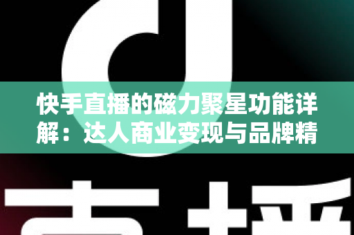 快手直播的磁力聚星功能详解：达人商业变现与品牌精准营销的官方合作平台全攻略