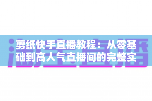 剪纸快手直播教程：从零基础到高人气直播间的完整实战指南