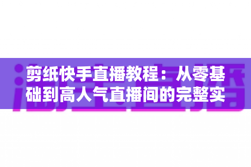 剪纸快手直播教程：从零基础到高人气直播间的完整实战指南