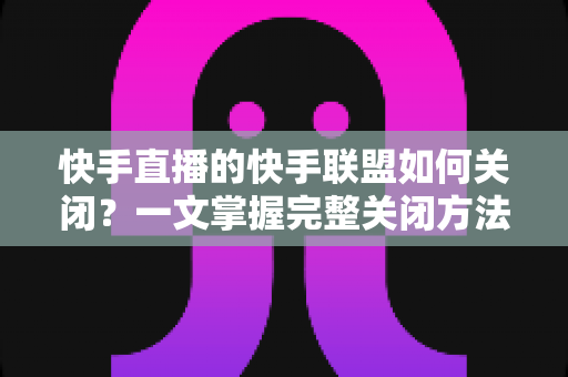 快手直播的快手联盟如何关闭?一文掌握完整关闭方法与注意事项 快手直播的快手联盟如何关闭?一文掌握完整关闭方法与注意事项