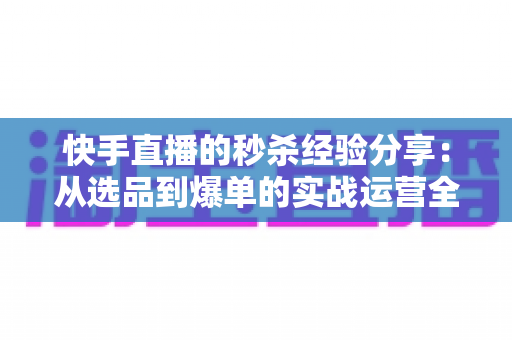 快手直播的秒杀经验分享：从选品到爆单的实战运营全攻略