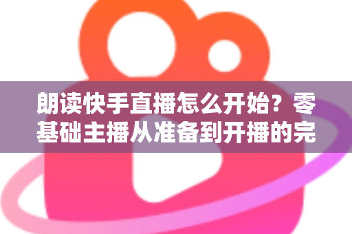 朗读快手直播怎么开始？零基础主播从准备到开播的完整实战指南