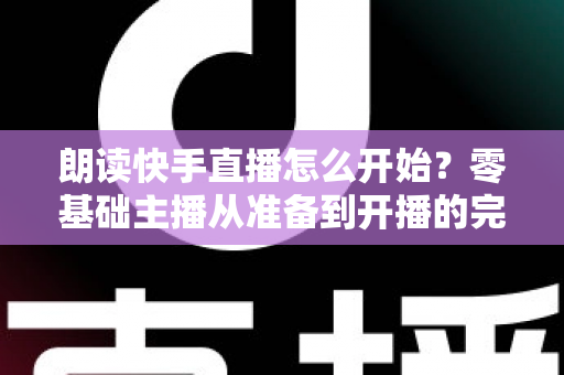 朗读快手直播怎么开始？零基础主播从准备到开播的完整实战指南