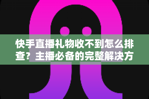 快手直播礼物收不到怎么排查？主播必备的完整解决方案与实用排查指南