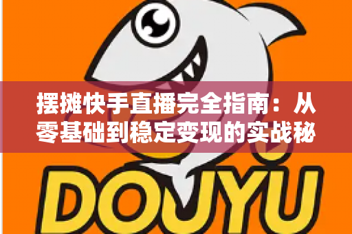 摆摊快手直播完全指南：从零基础到稳定变现的实战秘籍，手把手教你把地摊生意做成网红直播间