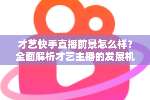 才艺快手直播前景怎么样？全面解析才艺主播的发展机遇、变现渠道与未来趋势