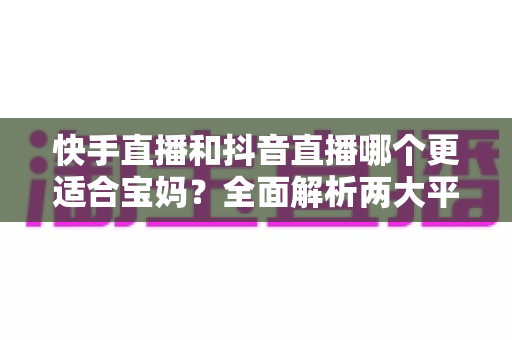 快手直播和抖音直播哪个更适合宝妈?全面解析两大平台的优劣与选择指南 快手直播和抖音直播哪个更适合宝妈?全面解析两大平台的优劣与选择指南