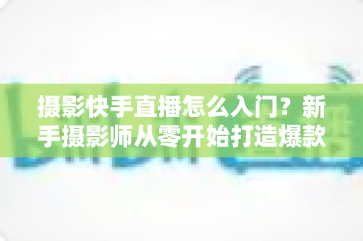 摄影快手直播怎么入门?新手摄影师从零开始打造爆款直播间的完整攻略 摄影快手直播怎么入门?新手摄影师从零开始打造爆款直播间的完整攻略