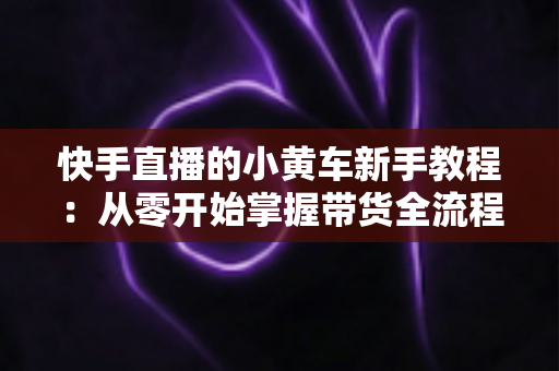 快手直播的小黄车新手教程：从零开始掌握带货全流程