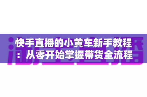 快手直播的小黄车新手教程：从零开始掌握带货全流程