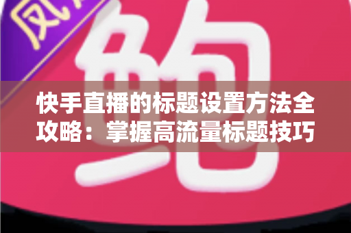 快手直播的标题设置方法全攻略：掌握高流量标题技巧，让你的直播间人气翻倍