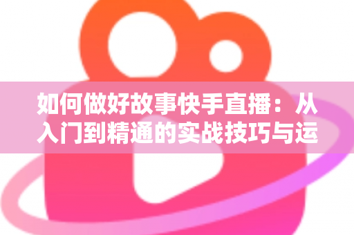 如何做好故事快手直播：从入门到精通的实战技巧与运营全攻略