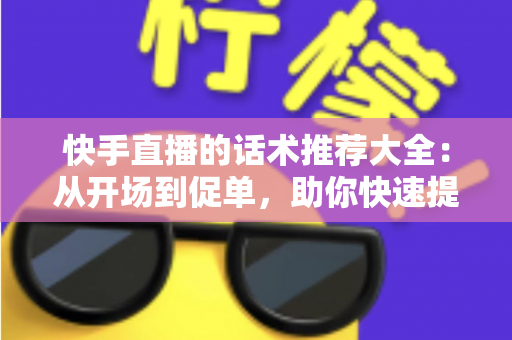 快手直播的话术推荐大全：从开场到促单，助你快速提升人气与转化的实战指南