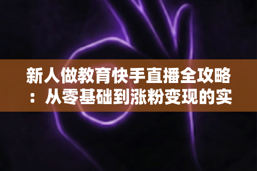 新人做教育快手直播全攻略：从零基础到涨粉变现的实战指南