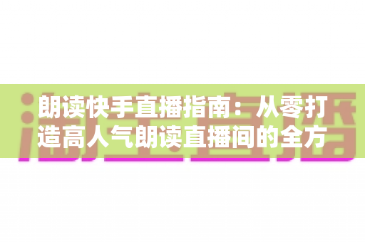 朗读快手直播指南:从零打造高人气朗读直播间的全方位实战攻略 朗读快手直播指南:从零打造高人气朗读直播间的全方位实战攻略