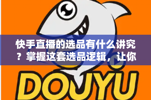 快手直播的选品有什么讲究？掌握这套选品逻辑，让你的直播间销量稳步提升