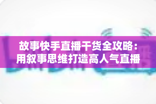 故事快手直播干货全攻略：用叙事思维打造高人气直播间的实战指南