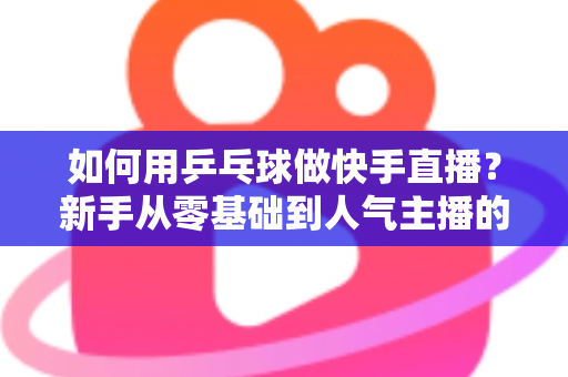 如何用乒乓球做快手直播？新手从零基础到人气主播的全流程实战指南