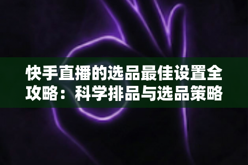快手直播的选品最佳设置全攻略：科学排品与选品策略，助你打造高转化直播间