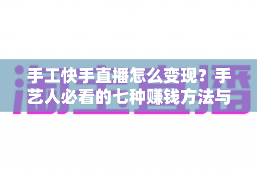 手工快手直播怎么变现？手艺人必看的七种赚钱方法与实战指南