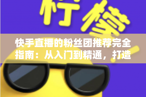 快手直播的粉丝团推荐完全指南:从入门到精通,打造属于你的忠实粉丝阵地 快手直播的粉丝团推荐完全指南:从入门到精通,打造属于你的忠实粉丝阵地