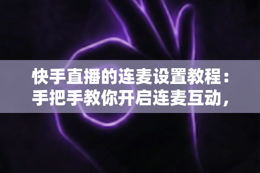 快手直播的连麦设置教程：手把手教你开启连麦互动，轻松提升直播间人气与粉丝粘性