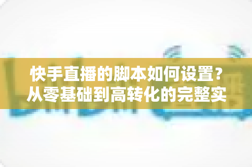 快手直播的脚本如何设置？从零基础到高转化的完整实操指南