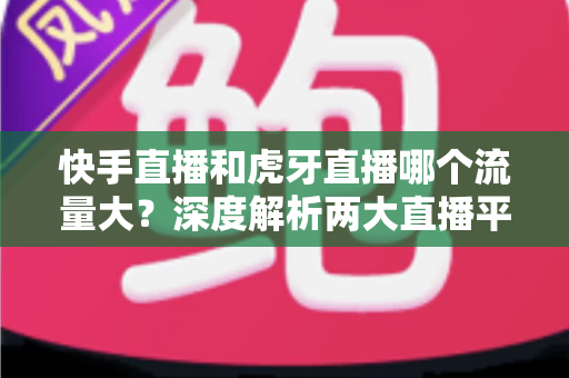 快手直播和虎牙直播哪个流量大?深度解析两大直播平台流量差异与主播选择全攻略 快手直播和虎牙直播哪个流量大?深度解析两大直播平台流量差异与主播选择全攻略