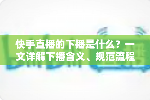 快手直播的下播是什么？一文详解下播含义、规范流程与涨粉运营技巧