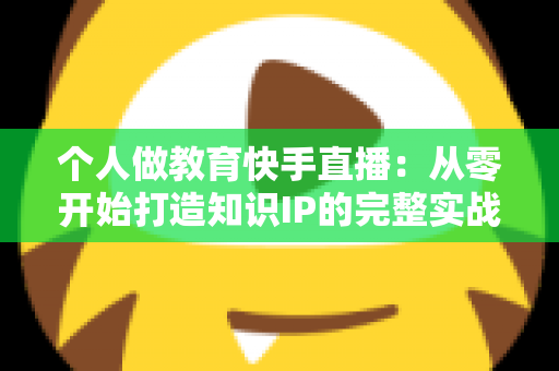 个人做教育快手直播:从零开始打造知识IP的完整实战指南 个人做教育快手直播:从零开始打造知识IP的完整实战指南