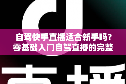 自驾快手直播适合新手吗？零基础入门自驾直播的完整攻略与避坑指南