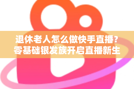 退休老人怎么做快手直播？零基础银发族开启直播新生活的完整指南