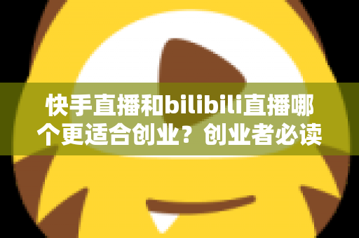 快手直播和bilibili直播哪个更适合创业？创业者必读的两大直播平台全方位对比分析与选型指南