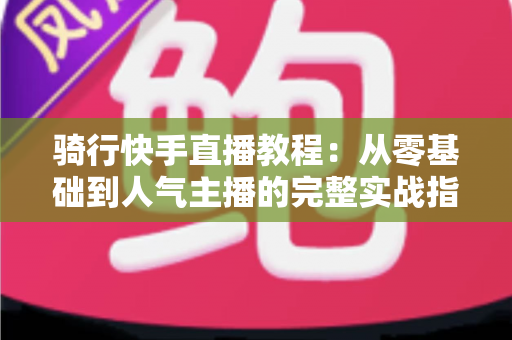 骑行快手直播教程:从零基础到人气主播的完整实战指南 骑行快手直播教程:从零基础到人气主播的完整实战指南