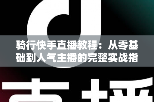 骑行快手直播教程:从零基础到人气主播的完整实战指南 骑行快手直播教程:从零基础到人气主播的完整实战指南