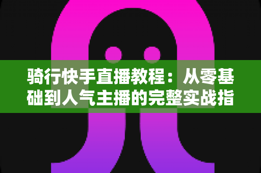 骑行快手直播教程：从零基础到人气主播的完整实战指南