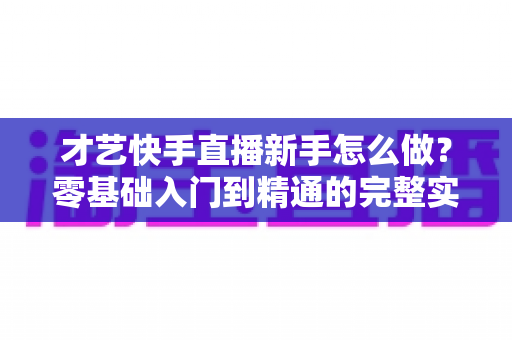 才艺快手直播新手怎么做？零基础入门到精通的完整实战指南
