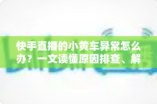 快手直播的小黄车异常怎么办？一文读懂原因排查、解决方法与预防技巧
