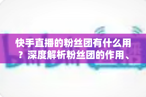 快手直播的粉丝团有什么用？深度解析粉丝团的作用、特权与运营价值