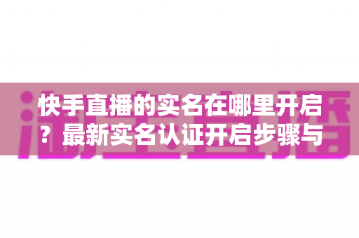 快手直播的实名在哪里开启？最新实名认证开启步骤与常见问题全解析