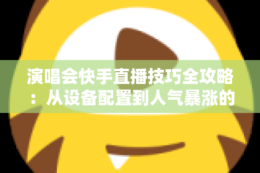 演唱会快手直播技巧全攻略：从设备配置到人气暴涨的实战指南