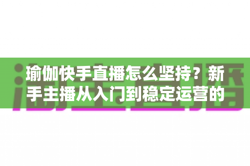 瑜伽快手直播怎么坚持?新手主播从入门到稳定运营的全面攻略 瑜伽快手直播怎么坚持?新手主播从入门到稳定运营的全面攻略