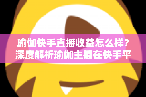 瑜伽快手直播收益怎么样？深度解析瑜伽主播在快手平台的真实收入与变现之道
