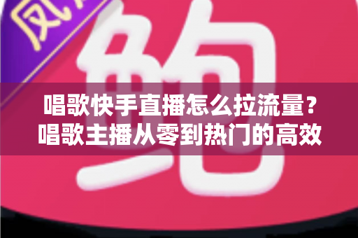 唱歌快手直播怎么拉流量？唱歌主播从零到热门的高效涨流量实战全攻略