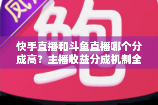 快手直播和斗鱼直播哪个分成高?主播收益分成机制全面对比与平台选择实用指南 快手直播和斗鱼直播哪个分成高?主播收益分成机制全面对比与平台选择实用指南