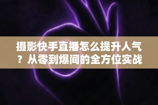 摄影快手直播怎么提升人气？从零到爆间的全方位实战涨粉攻略
