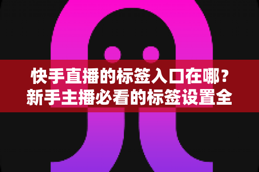 快手直播的标签入口在哪？新手主播必看的标签设置全攻略与上热门技巧
