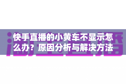 快手直播的小黄车不显示怎么办？原因分析与解决方法全攻略